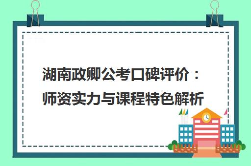湖南政卿公考口碑评价 师资实力与课程特色解析