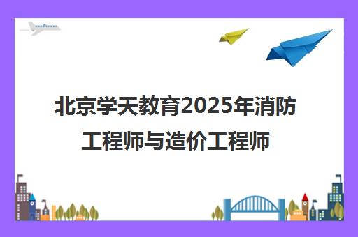 北京学天教育2025年消防工程师与造价工程师培训课程 北京学天教育2025年消防工程师与造价工程师培训课程