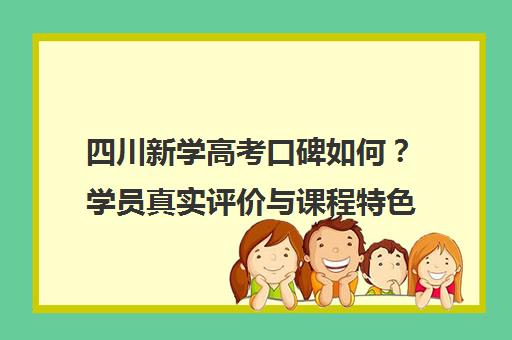 四川新学高考口碑如何?学员真实评价与课程特色解析 四川新学高考口碑如何?学员真实评价与课程特色解析