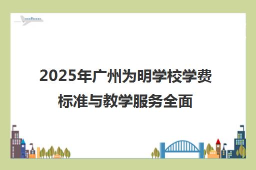 2025年广州为明学校学费标准与教学服务全面解读 2025年广州为明学校学费标准与教学服务全面解读