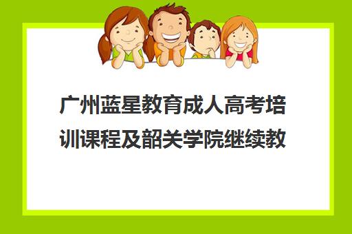 广州蓝星教育成人高考培训课程及韶关学院继续教育学院招生解析 广州蓝星教育成人高考培训课程及韶关学院继续教育学院招生解析