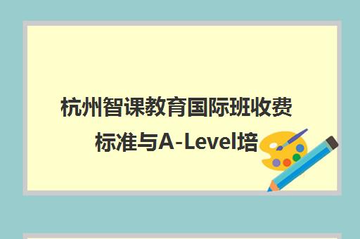 杭州智课教育国际班收费标准与A-Level培训质量解析