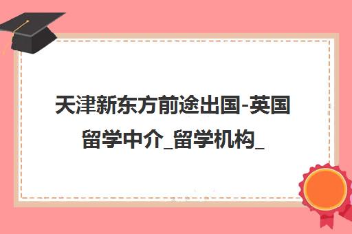 天津新东方前途出国-英国留学中介_留学机构_出国留学咨询 天津新东方前途出国-英国留学中介_留学机构_出国留学咨询