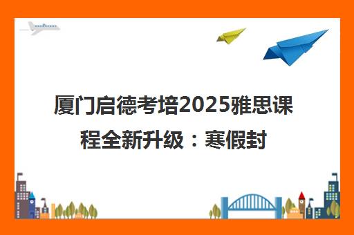 厦门启德考培2025雅思课程全新升级 寒假封闭营与高分精品班热招中 厦门启德考培2025雅思课程全新升级 寒假封闭营与高分精品班热招中