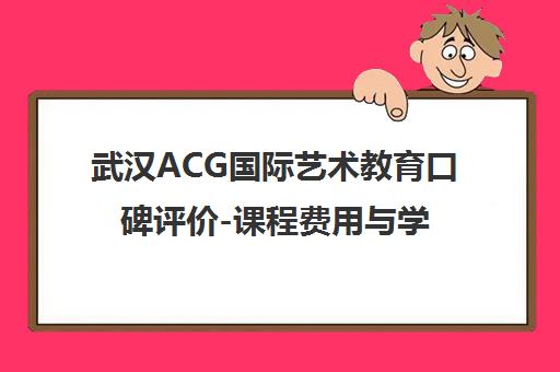 武汉ACG国际艺术教育口碑评价-课程费用与学员真实体验介绍