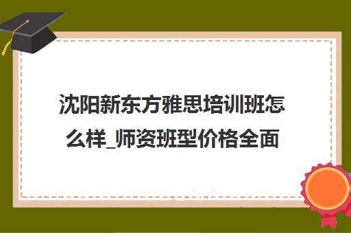 沈阳新东方雅思培训班怎么样_师资班型价格全面解析