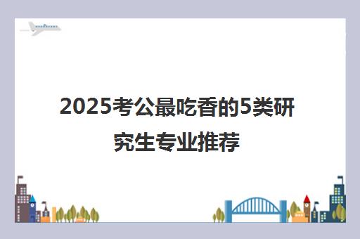 2025考公最吃香的5类研究生专业推荐!考研党必看