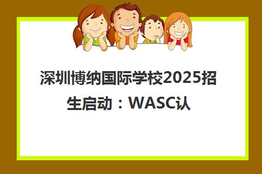 深圳博纳国际学校2025招生启动 WASC认证 十年铸就名校之路 深圳博纳国际学校2025招生启动 WASC认证 十年铸就名校之路