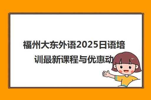 福州大东外语2025日语培训最新课程与优惠动态 福州大东外语2025日语培训最新课程与优惠动态
