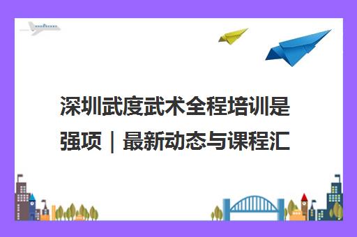 深圳武度武术全程培训是强项|最新动态与课程汇总 深圳武度武术全程培训是强项|最新动态与课程汇总
