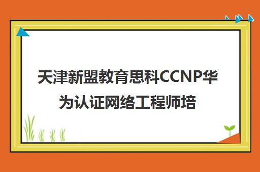 天津新盟教育思科CCNP华为认证网络工程师培训