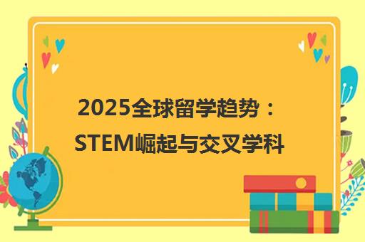 2025全球留学趋势 STEM崛起与交叉学科成新热点
