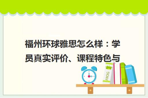 福州环球雅思怎么样 学员真实评价、课程特色与口碑全解析 福州环球雅思怎么样 学员真实评价、课程特色与口碑全解析
