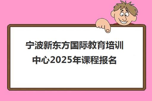 宁波新东方国际教育培训中心2025年课程报名入口及口碑介绍