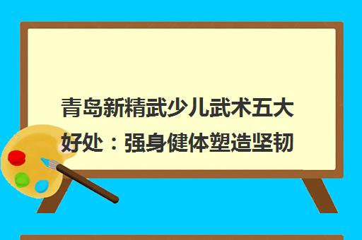 青岛新精武少儿武术五大好处 强身健体塑造坚韧品格 青岛新精武少儿武术五大好处 强身健体塑造坚韧品格