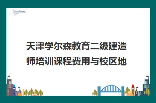 天津学尔森教育二级建造师培训课程费用与校区地址
