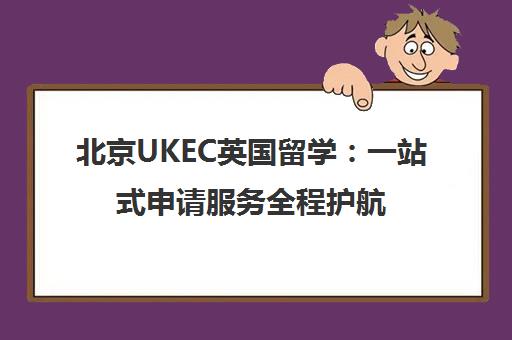 北京UKEC英国留学 一站式申请服务全程护航 北京UKEC英国留学 一站式申请服务全程护航