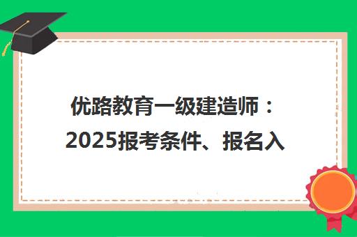 优路教育一级建造师 2025报考条件、报名入口及备考指南 优路教育一级建造师 2025报考条件、报名入口及备考指南