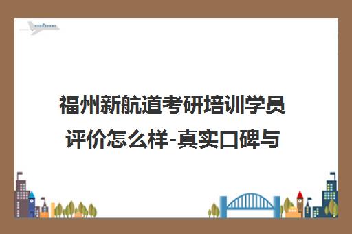 福州新航道考研培训学员评价怎么样-真实口碑与体验分享 福州新航道考研培训学员评价怎么样-真实口碑与体验分享