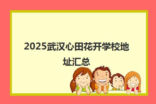 2025武汉心田花开学校地址汇总(含白名单校区) 2025武汉心田花开学校地址汇总(含白名单校区)