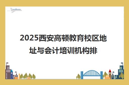 2025西安高顿教育校区地址与会计培训机构排名汇总