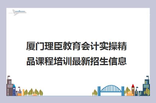 厦门理臣教育会计实操精品课程培训最新招生信息