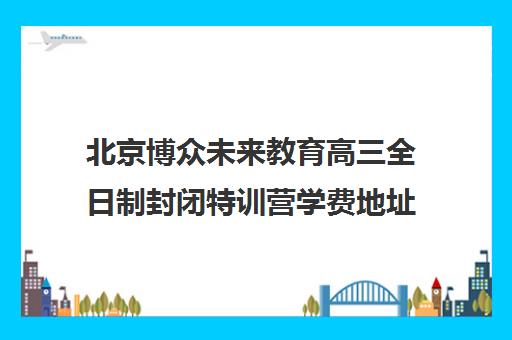 北京博众未来教育高三全日制封闭特训营学费地址及口碑评价