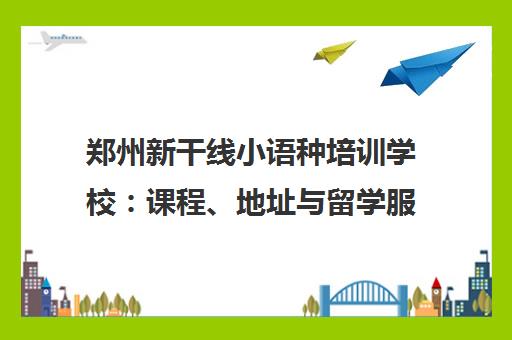 郑州新干线小语种培训学校 课程、地址与留学服务详解