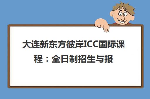 大连新东方彼岸ICC国际课程 全日制招生与报名指南