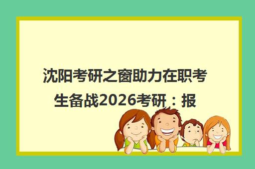 沈阳考研之窗助力在职考生备战2026考研 报名与网上确认指南