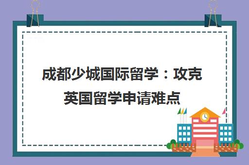 成都少城国际留学 攻克英国留学申请难点 定制专属方案