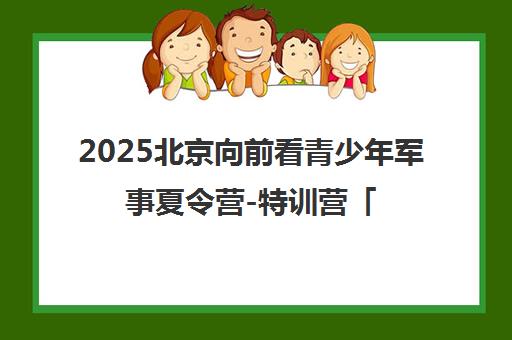 2025北京向前看青少年军事夏令营-特训营「正规」官网报名