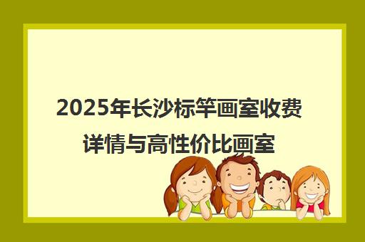 2025年长沙标竿画室收费详情与高性价比画室对比指南
