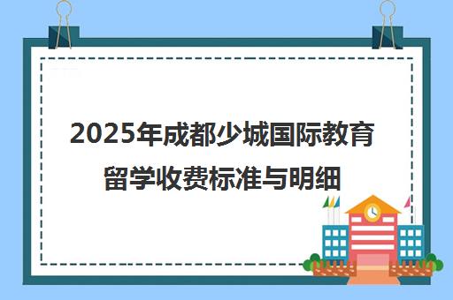 2025年成都少城国际教育留学收费标准与明细全解析 2025年成都少城国际教育留学收费标准与明细全解析