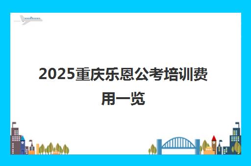 2025重庆乐恩公考培训费用一览 附收费标准与班型价格