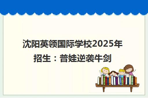 沈阳英领国际学校2025年招生 普娃逆袭牛剑的黄金赛道 沈阳英领国际学校2025年招生 普娃逆袭牛剑的黄金赛道