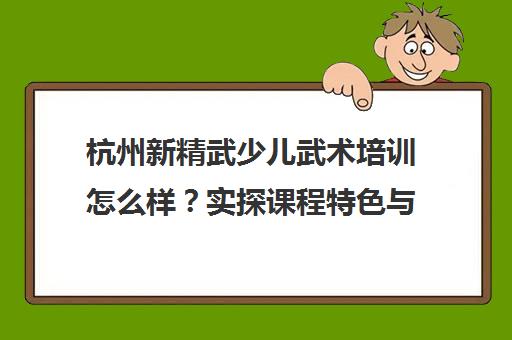 杭州新精武少儿武术培训怎么样?实探课程特色与学员真实反馈