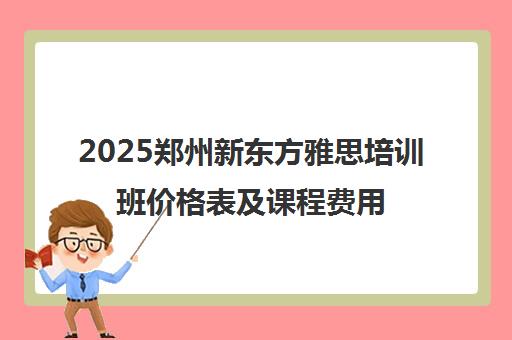 2025郑州新东方雅思培训班价格表及课程费用一览 2025郑州新东方雅思培训班价格表及课程费用一览