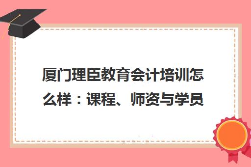 厦门理臣教育会计培训怎么样 课程、师资与学员口碑全解析 厦门理臣教育会计培训怎么样 课程、师资与学员口碑全解析