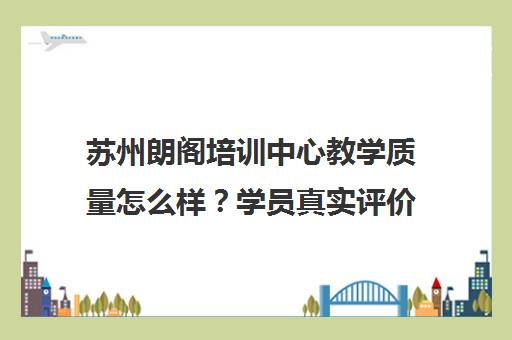 苏州朗阁培训中心教学质量怎么样?学员真实评价揭秘 苏州朗阁培训中心教学质量怎么样?学员真实评价揭秘