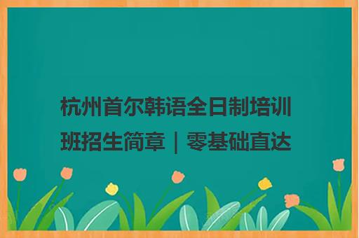 杭州首尔韩语全日制培训班招生简章｜零基础直达高级