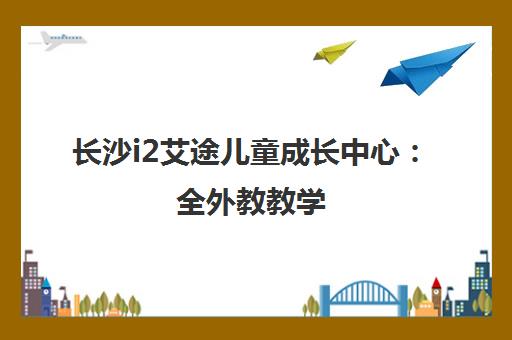 长沙i2艾途儿童成长中心 全外教教学 3-6岁幼儿英语课程费用与地址