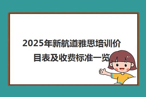 2025年新航道雅思培训价目表及收费标准一览 2025年新航道雅思培训价目表及收费标准一览
