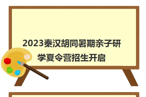 2023秦汉胡同暑期亲子研学夏令营招生开启