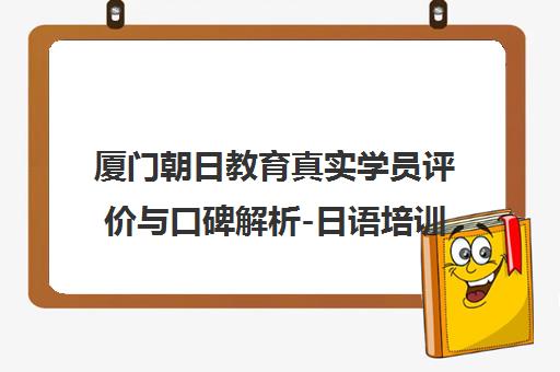 厦门朝日教育真实学员评价与口碑解析-日语培训体验如何