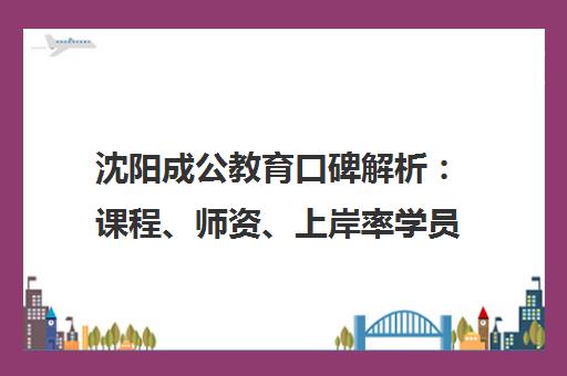 沈阳成公教育口碑解析 课程、师资、上岸率学员真实评价一览