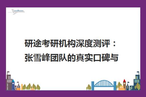 研途考研机构深度测评 张雪峰团队的真实口碑与报考指南
