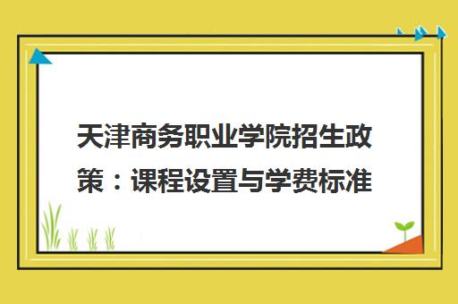 天津商务职业学院招生政策:课程设置与学费标准全解析 天津商务职业学院招生政策:课程设置与学费标准全解析