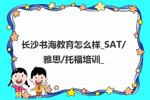 长沙书海教育怎么样_SAT/雅思/托福培训_师徒制_地址电话
