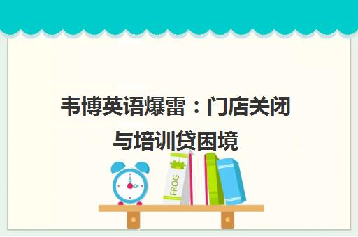 韦博英语爆雷:门店关闭与培训贷困境 韦博英语爆雷:门店关闭与培训贷困境